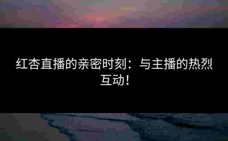 红杏直播的亲密时刻：与主播的热烈互动！