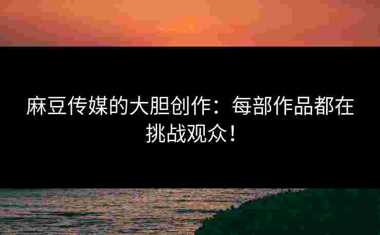 麻豆传媒的大胆创作：每部作品都在挑战观众！