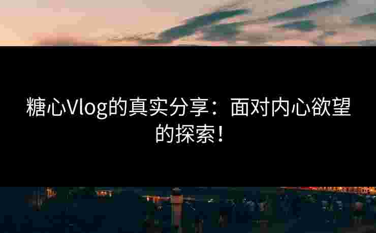 糖心Vlog的真实分享：面对内心欲望的探索！