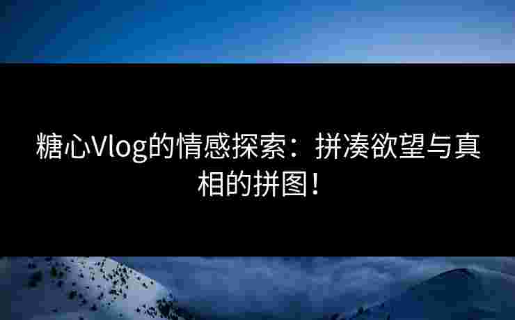 糖心Vlog的情感探索：拼凑欲望与真相的拼图！
