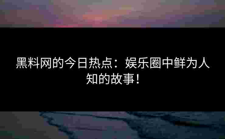 黑料网的今日热点：娱乐圈中鲜为人知的故事！