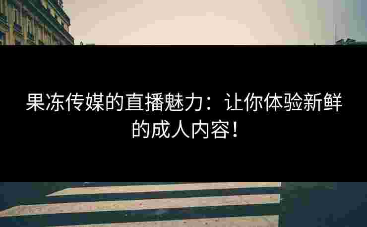 果冻传媒的直播魅力：让你体验新鲜的成人内容！