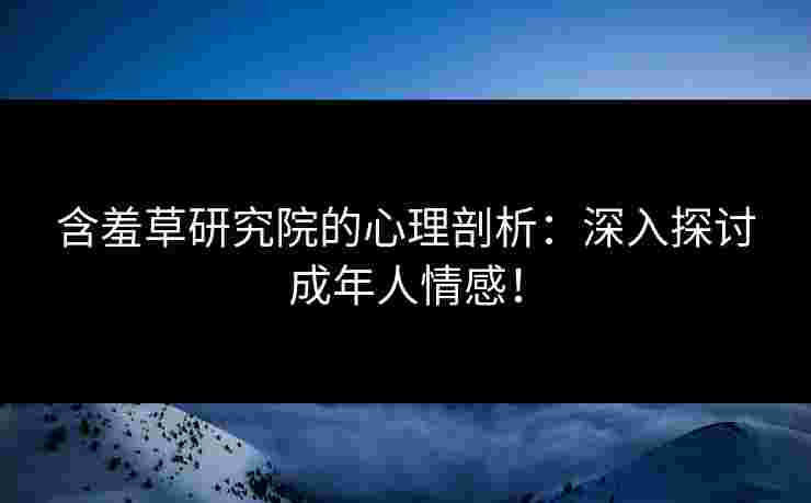含羞草研究院的心理剖析：深入探讨成年人情感！