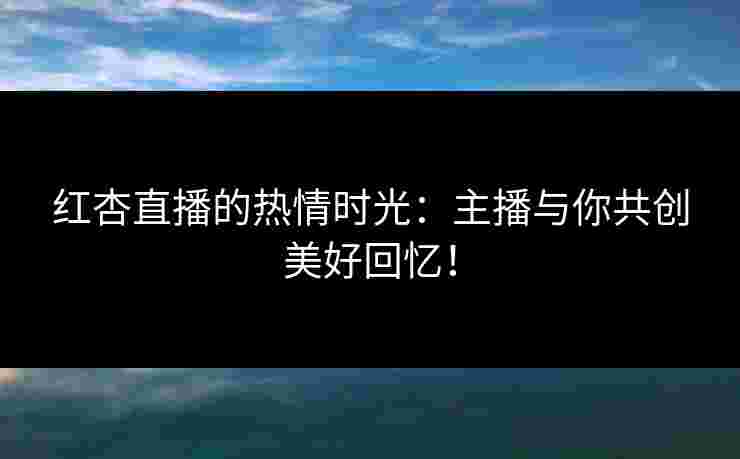 红杏直播的热情时光：主播与你共创美好回忆！