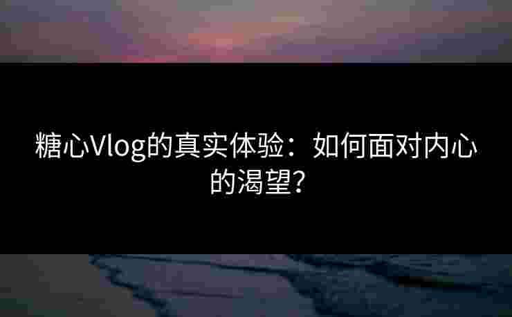 糖心Vlog的真实体验：如何面对内心的渴望？