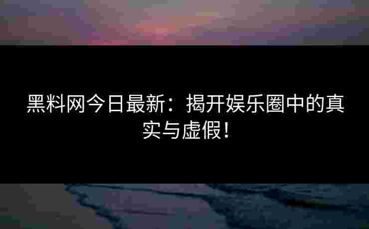 黑料网今日最新：揭开娱乐圈中的真实与虚假！