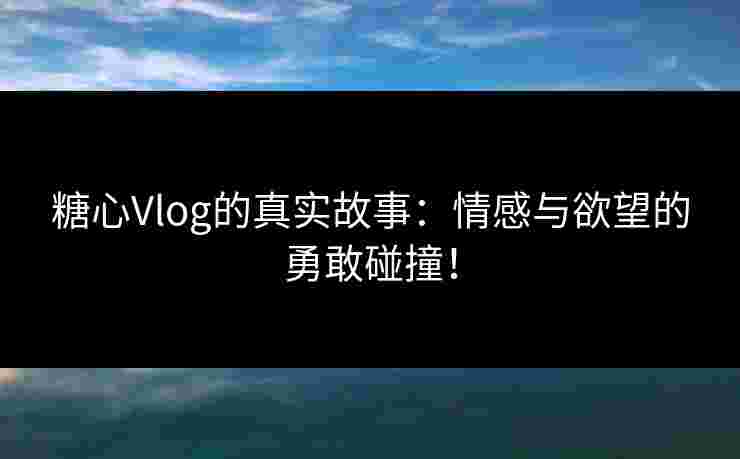 糖心Vlog的真实故事：情感与欲望的勇敢碰撞！