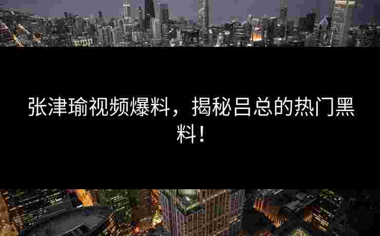 张津瑜视频爆料，揭秘吕总的热门黑料！