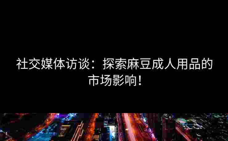 社交媒体访谈：探索麻豆成人用品的市场影响！