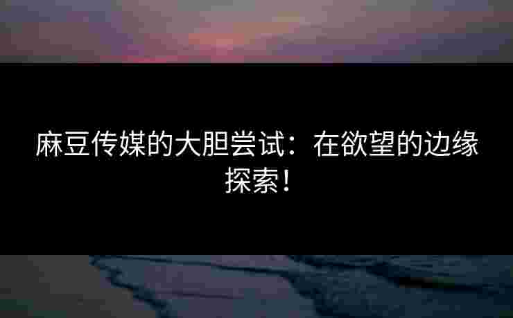 麻豆传媒的大胆尝试：在欲望的边缘探索！