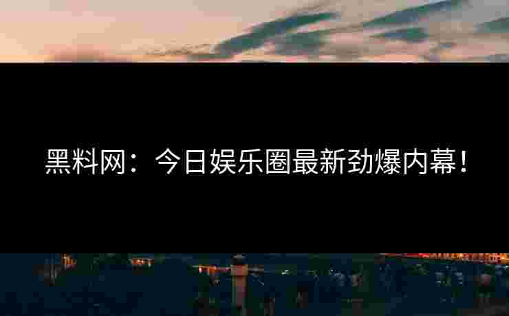 黑料网：今日娱乐圈最新劲爆内幕！
