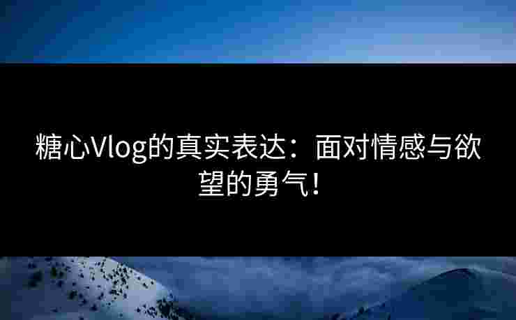 糖心Vlog的真实表达：面对情感与欲望的勇气！